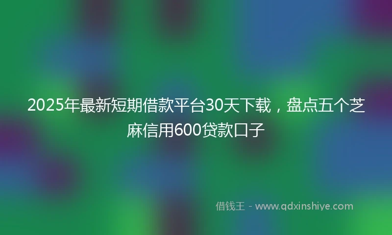 2025年最新短期借款平台30天下载，盘点五个芝麻信用600贷款口子