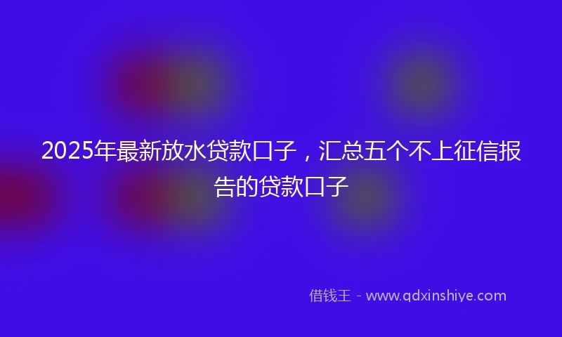 2025年最新放水贷款口子，汇总五个不上征信报告的贷款口子