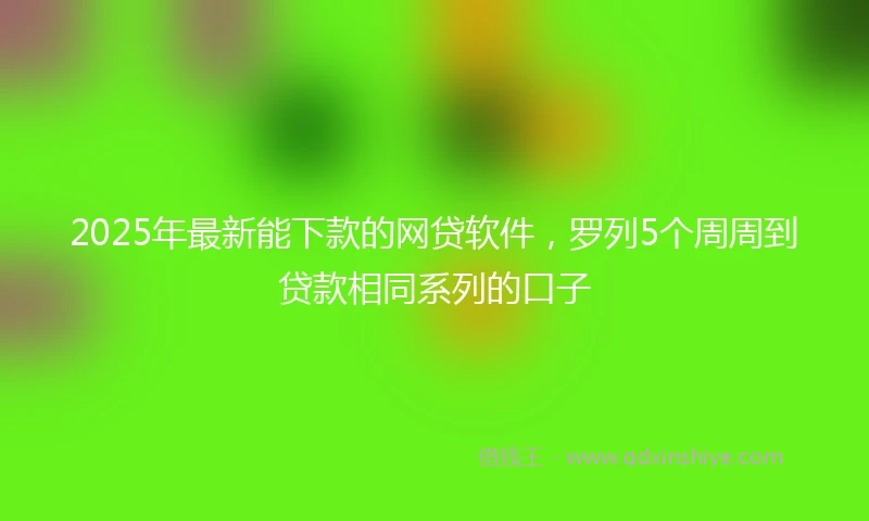 2025年最新能下款的网贷软件，罗列5个周周到贷款相同系列的口子