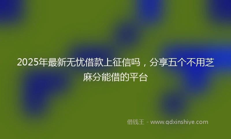 2025年最新无忧借款上征信吗，分享五个不用芝麻分能借的平台