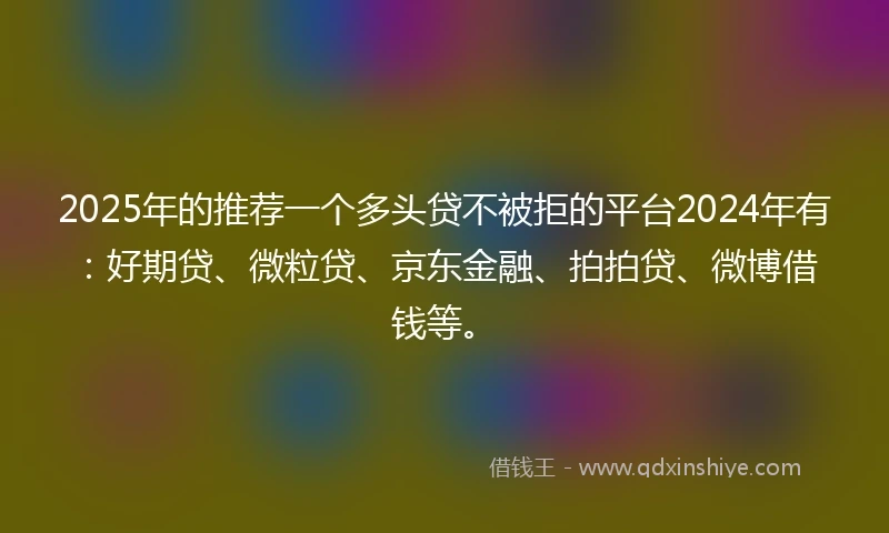 2025年的推荐一个多头贷不被拒的平台2024年有：好期贷、微粒贷、京东金融、拍拍贷、微博借钱等。