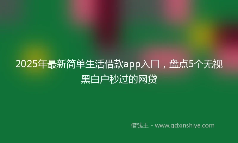 2025年最新简单生活借款app入口，盘点5个无视黑白户秒过的网贷