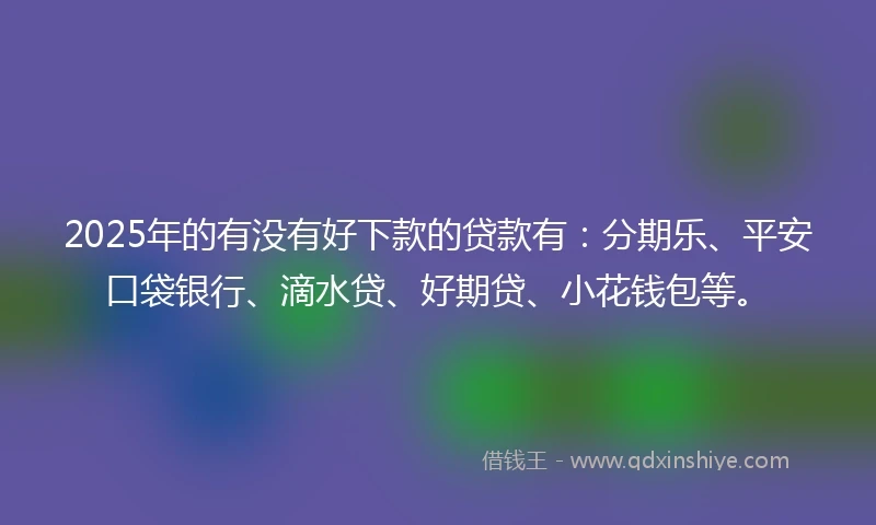 2025年的有没有好下款的贷款有：分期乐、平安口袋银行、滴水贷、好期贷、小花钱包等。
