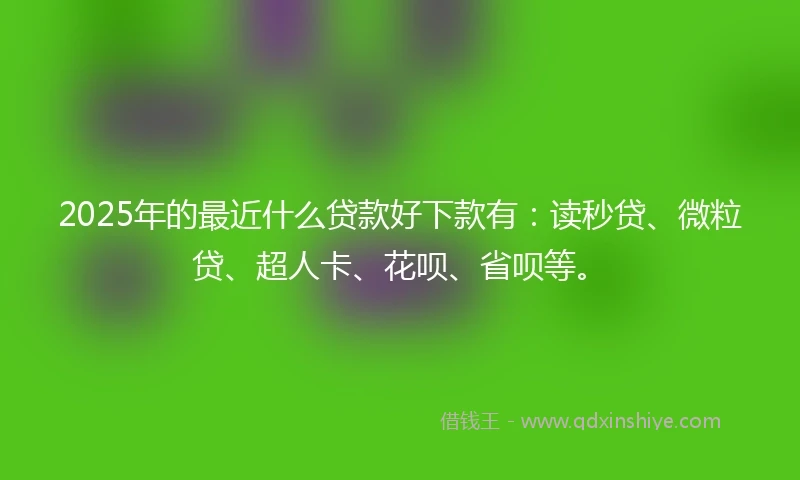 2025年的最近什么贷款好下款有：读秒贷、微粒贷、超人卡、花呗、省呗等。