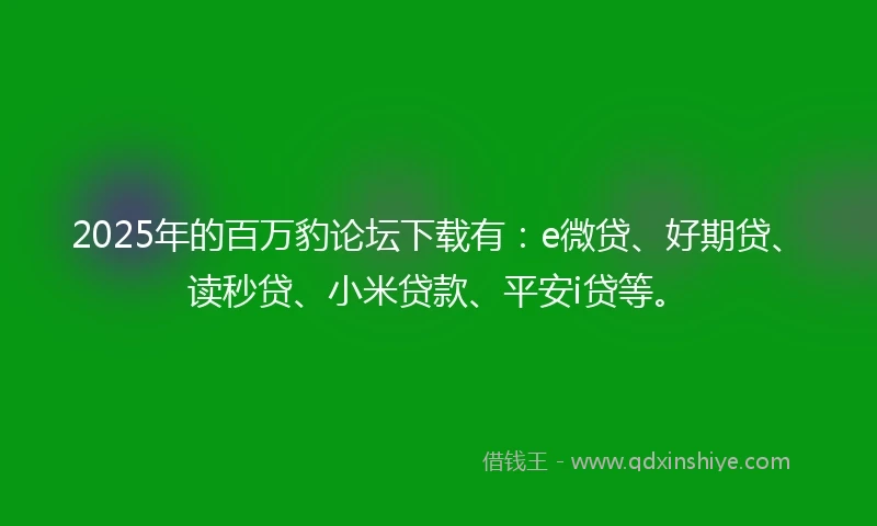 2025年的百万豹论坛下载有：e微贷、好期贷、读秒贷、小米贷款、平安i贷等。