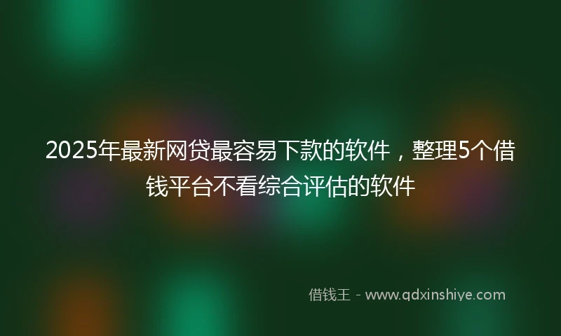2025年最新网贷最容易下款的软件，整理5个借钱平台不看综合评估的软件