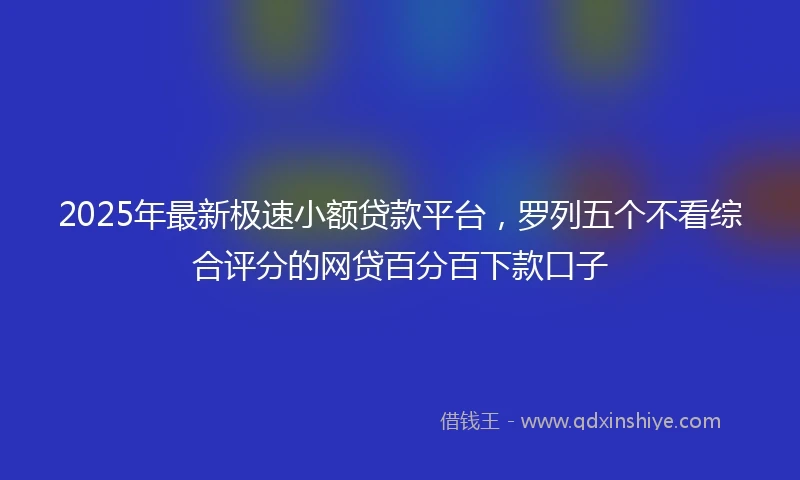 2025年最新极速小额贷款平台，罗列五个不看综合评分的网贷百分百下款口子