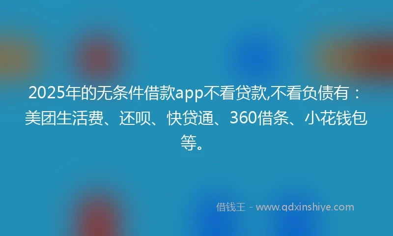 2025年的无条件借款app不看贷款,不看负债有：美团生活费、还呗、快贷通、360借条、小花钱包等。