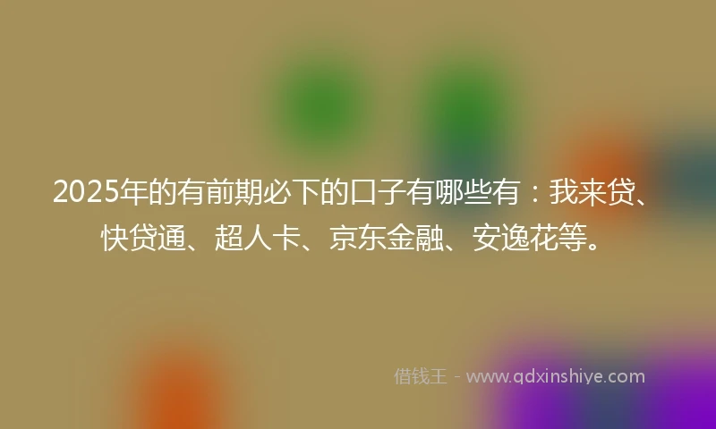 2025年的有前期必下的口子有哪些有：我来贷、快贷通、超人卡、京东金融、安逸花等。