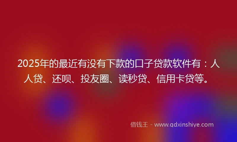 2025年的最近有没有下款的口子贷款软件有：人人贷、还呗、投友圈、读秒贷、信用卡贷等。