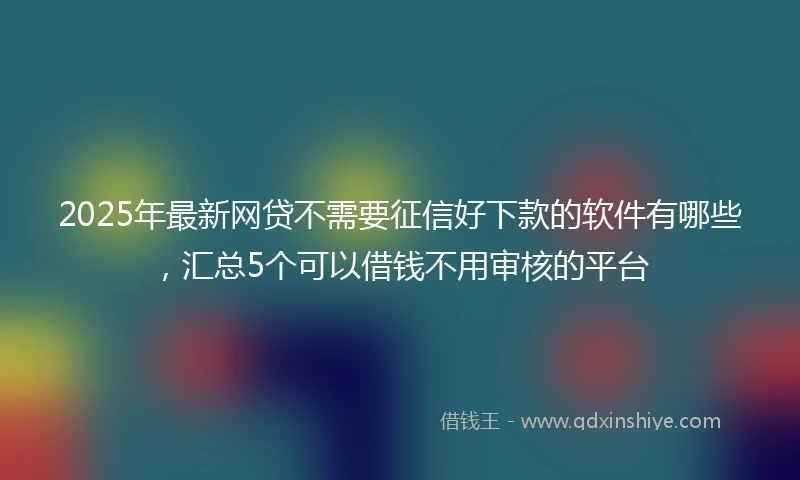 2025年最新网贷不需要征信好下款的软件有哪些，汇总5个可以借钱不用审核的平台