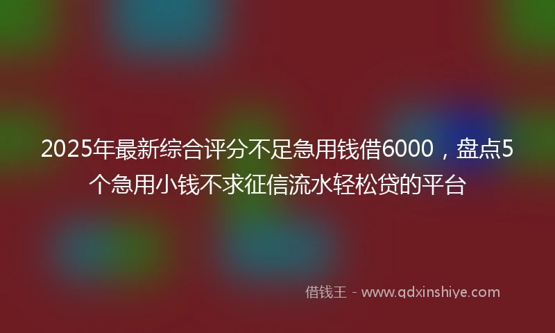 2025年最新综合评分不足急用钱借6000，盘点5个急用小钱不求征信流水轻松贷的平台