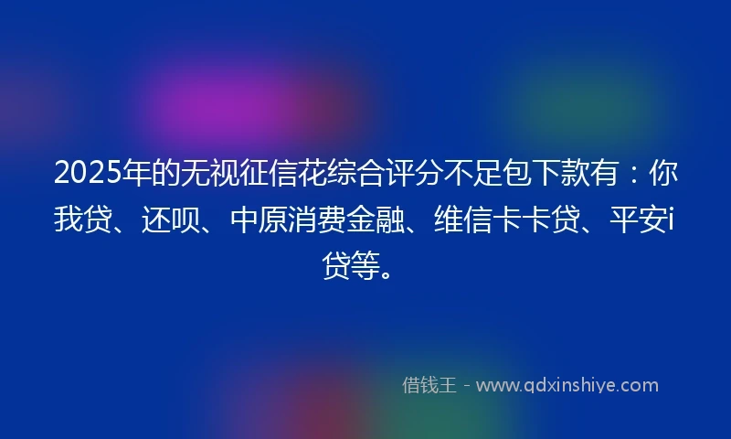 2025年的无视征信花综合评分不足包下款有：你我贷、还呗、中原消费金融、维信卡卡贷、平安i贷等。