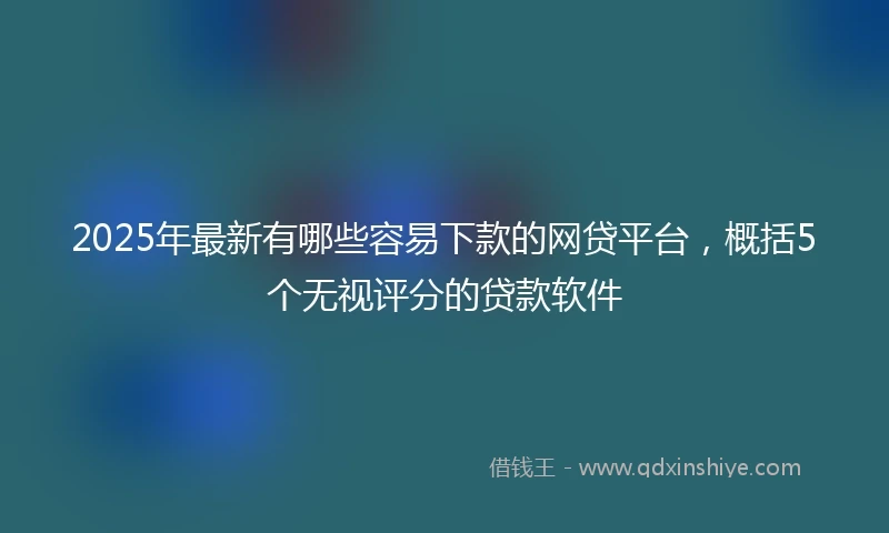2025年最新有哪些容易下款的网贷平台,概括5个无视评分的贷款软件