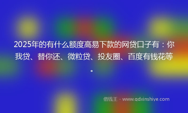 2025年的有什么额度高易下款的网贷口子有：你我贷、替你还、微粒贷、投友圈、百度有钱花等。