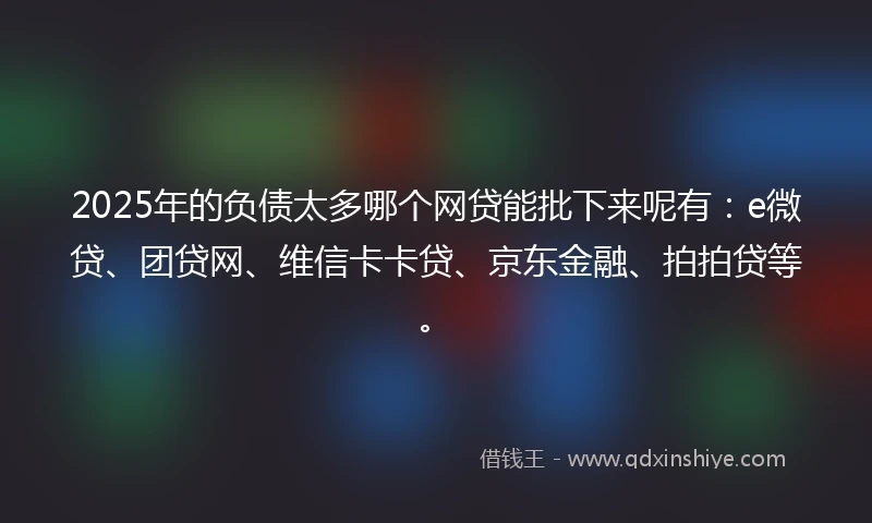 2025年的负债太多哪个网贷能批下来呢有：e微贷、团贷网、维信卡卡贷、京东金融、拍拍贷等。