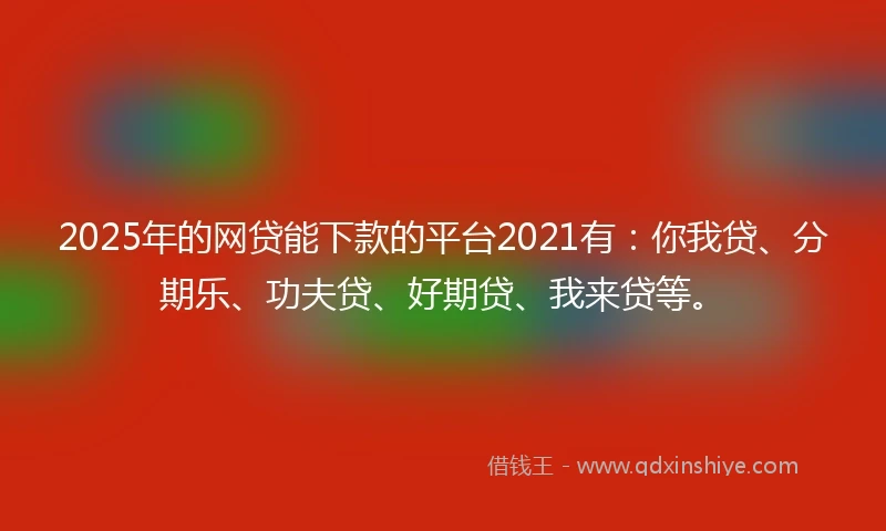 2025年的网贷能下款的平台2021有：你我贷、分期乐、功夫贷、好期贷、我来贷等。