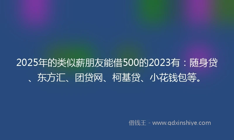 2025年的类似薪朋友能借500的2023有：随身贷、东方汇、团贷网、柯基贷、小花钱包等。