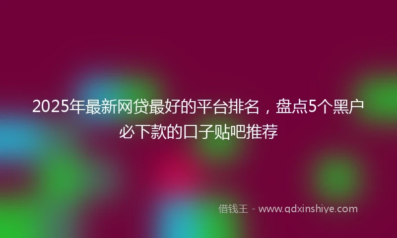 2025年最新网贷最好的平台排名，盘点5个黑户必下款的口子贴吧推荐