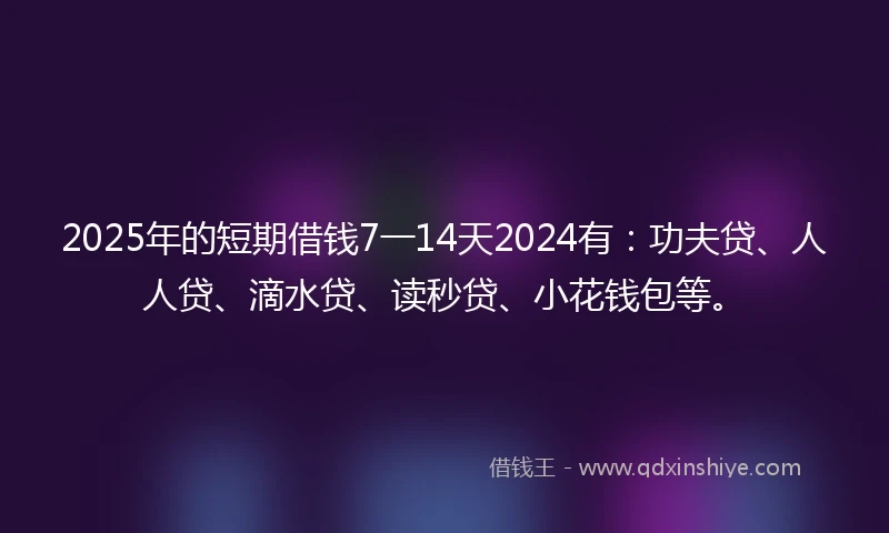 2025年的短期借钱7一14天2024有：功夫贷、人人贷、滴水贷、读秒贷、小花钱包等。
