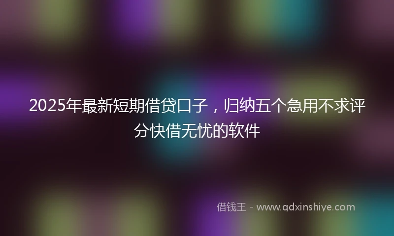 2025年最新短期借贷口子，归纳五个急用不求评分快借无忧的软件