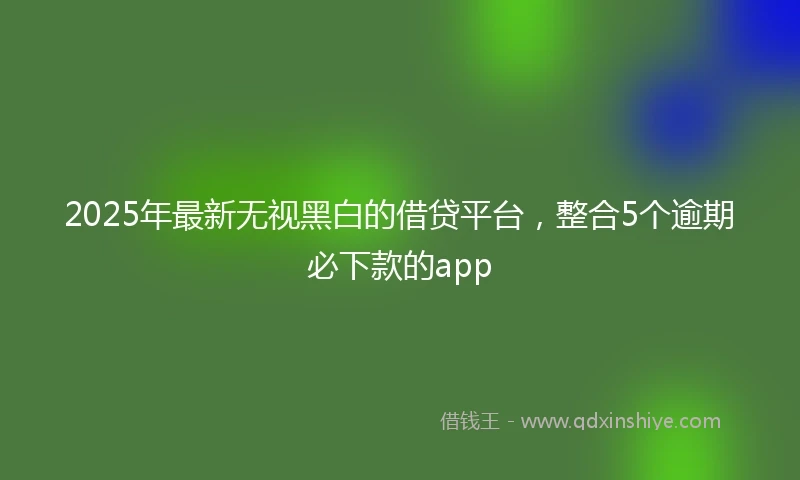 2025年最新无视黑白的借贷平台，整合5个逾期必下款的app