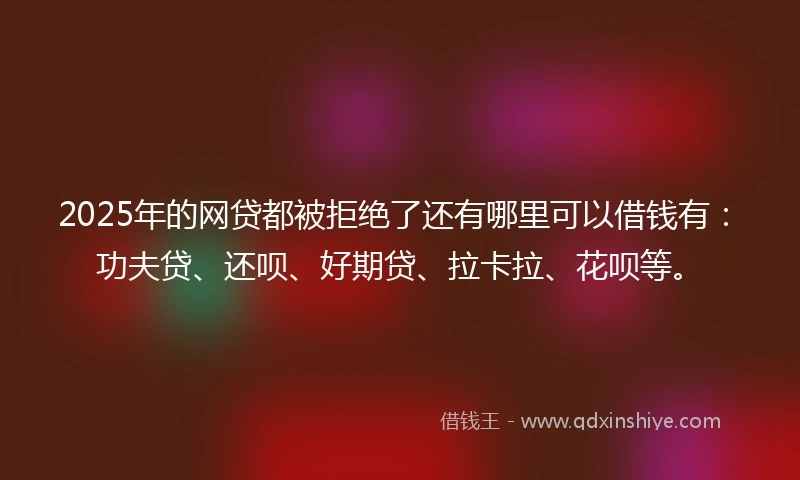 2025年的网贷都被拒绝了还有哪里可以借钱有：功夫贷、还呗、好期贷、拉卡拉、花呗等。