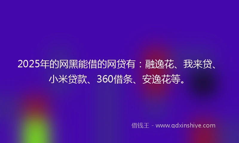 2025年的网黑能借的网贷有:融逸花、我来贷、小米贷款、360借条、安逸花等。