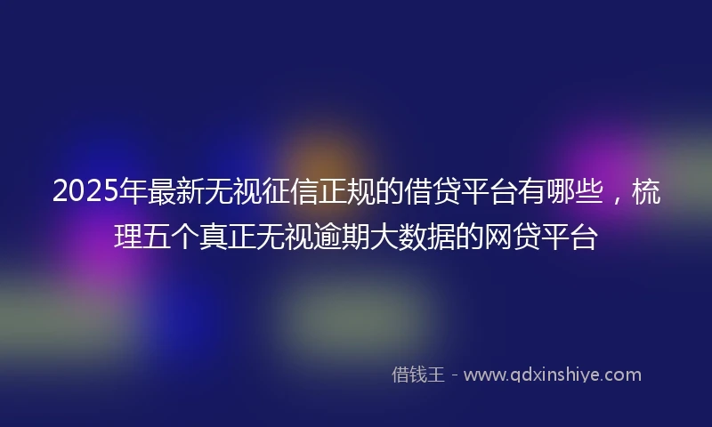 2025年最新无视征信正规的借贷平台有哪些，梳理五个真正无视逾期大数据的网贷平台