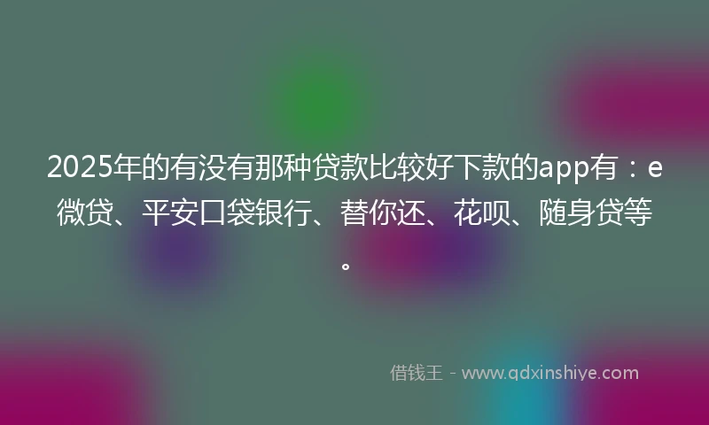 2025年的有没有那种贷款比较好下款的app有：e微贷、平安口袋银行、替你还、花呗、随身贷等。
