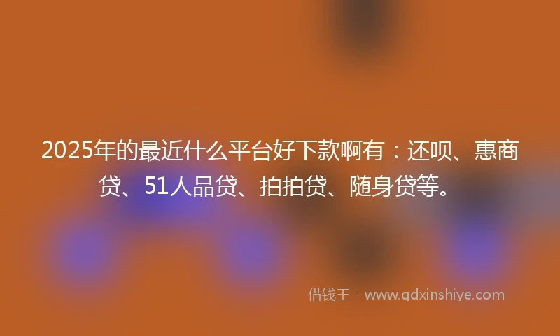 2025年的最近什么平台好下款啊有：还呗、惠商贷、51人品贷、拍拍贷、随身贷等。