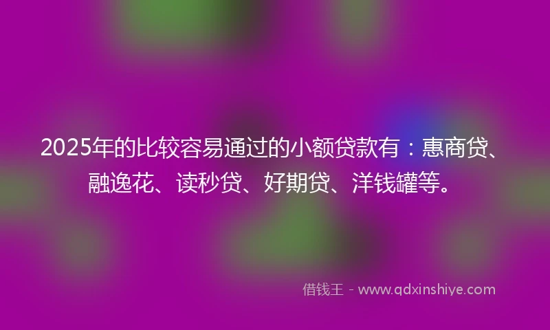 2025年的比较容易通过的小额贷款有：惠商贷、融逸花、读秒贷、好期贷、洋钱罐等。