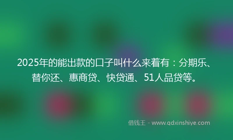 2025年的能出款的口子叫什么来着有：分期乐、替你还、惠商贷、快贷通、51人品贷等。