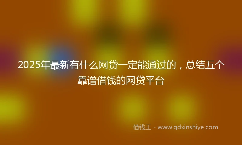 2025年最新有什么网贷一定能通过的，总结五个靠谱借钱的网贷平台