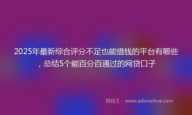 2025年最新综合评分不足也能借钱的平台有哪些，总结5个能百分百通过的网贷口子