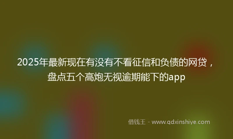 2025年最新现在有没有不看征信和负债的网贷，盘点五个高炮无视逾期能下的app
