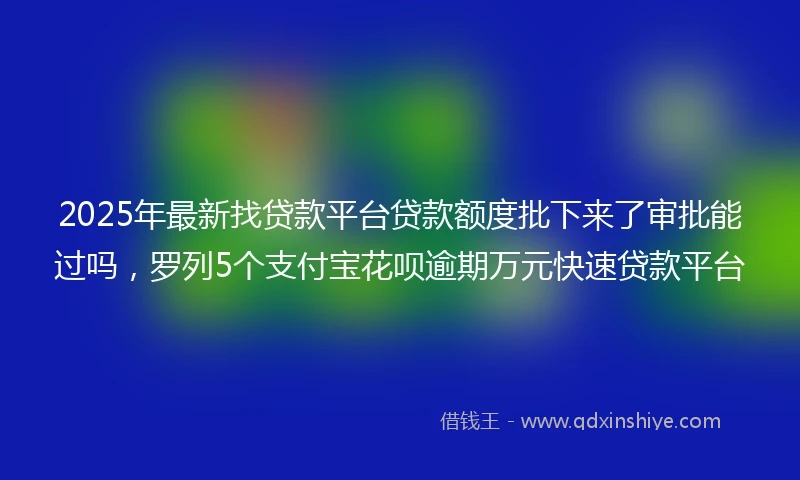 2025年最新找贷款平台贷款额度批下来了审批能过吗，罗列5个支付宝花呗逾期万元快速贷款平台