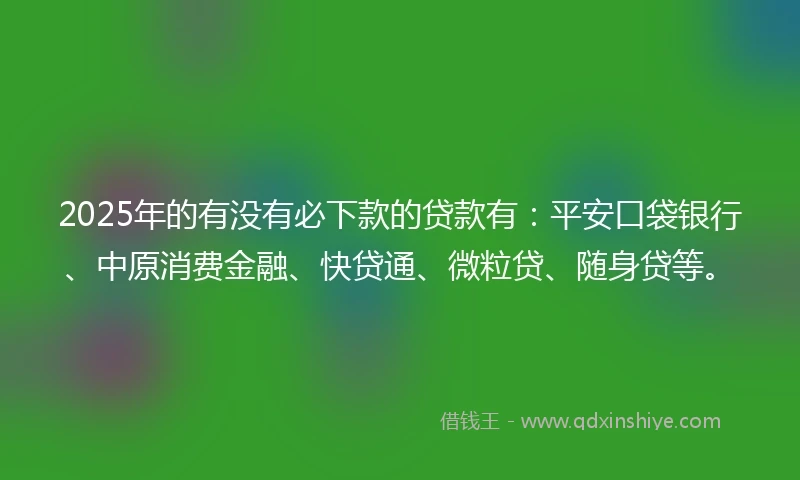 2025年的有没有必下款的贷款有：平安口袋银行、中原消费金融、快贷通、微粒贷、随身贷等。
