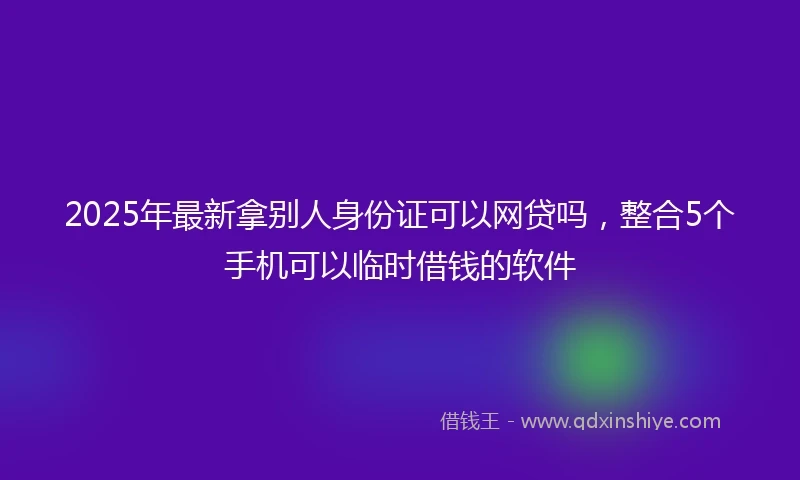 2025年最新拿别人身份证可以网贷吗，整合5个手机可以临时借钱的软件