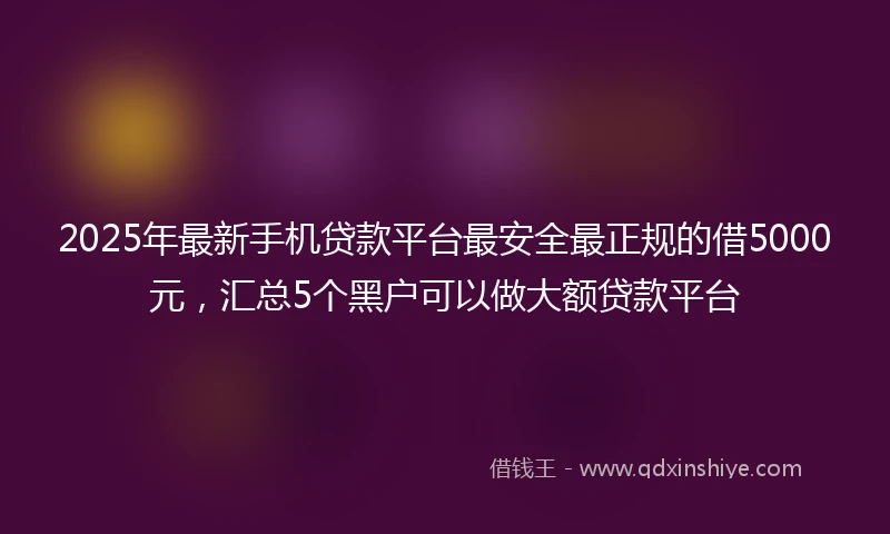 2025年最新手机贷款平台最安全最正规的借5000元，汇总5个黑户可以做大额贷款平台