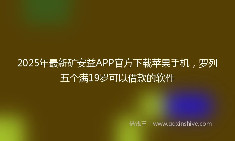 2025年最新矿安益APP官方下载苹果手机，罗列五个满19岁可以借款的软件