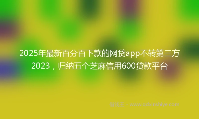2025年最新百分百下款的网贷app不转第三方2023，归纳五个芝麻信用600贷款平台