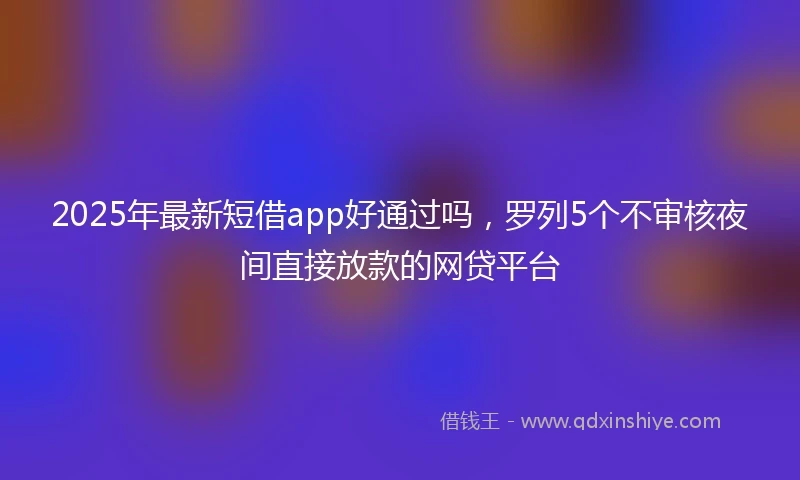 2025年最新短借app好通过吗，罗列5个不审核夜间直接放款的网贷平台
