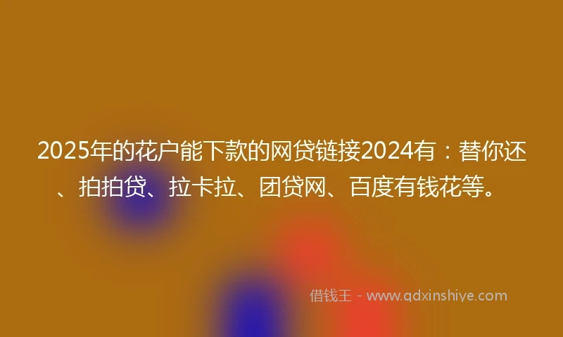 2025年的花户能下款的网贷链接2024有：替你还、拍拍贷、拉卡拉、团贷网、百度有钱花等。