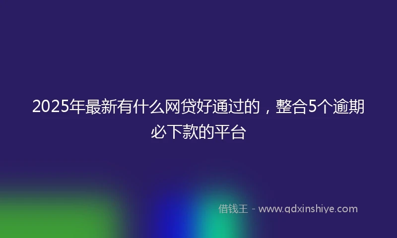 2025年最新有什么网贷好通过的，整合5个逾期必下款的平台