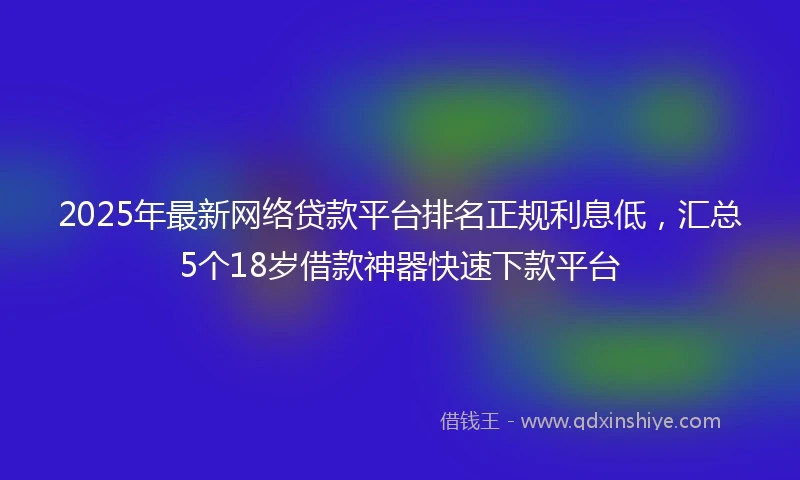 2025年最新网络贷款平台排名正规利息低，汇总5个18岁借款神器快速下款平台