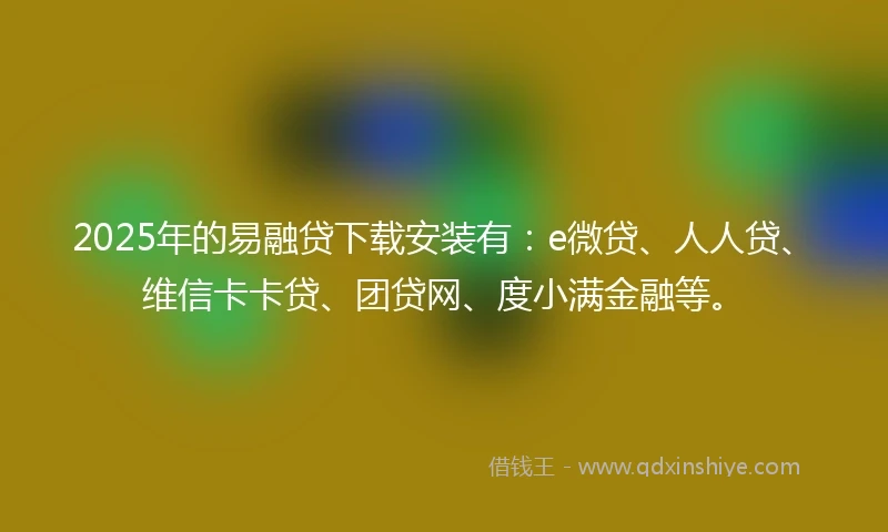 2025年的易融贷下载安装有：e微贷、人人贷、维信卡卡贷、团贷网、度小满金融等。
