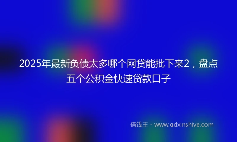 2025年最新负债太多哪个网贷能批下来2，盘点五个公积金快速贷款口子