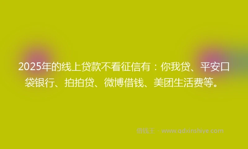 2025年的线上贷款不看征信有：你我贷、平安口袋银行、拍拍贷、微博借钱、美团生活费等。