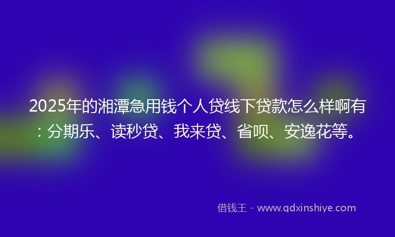 2025年的湘潭急用钱个人贷线下贷款怎么样啊有：分期乐、读秒贷、我来贷、省呗、安逸花等。